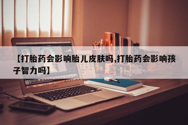 买打胎药的联系方式微信【打胎药会影响胎儿皮肤吗,打胎药会影响孩子智力吗】