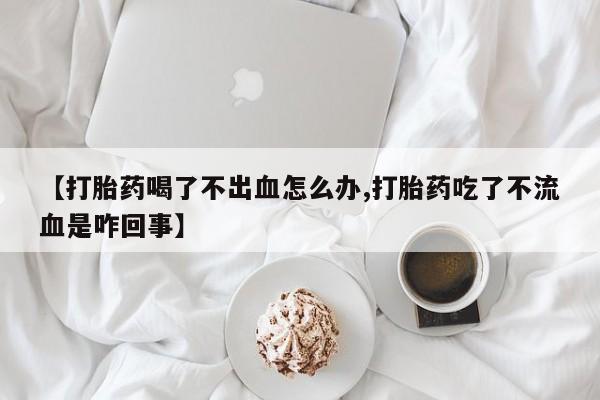 买打胎药的联系方式微信【打胎药喝了不出血怎么办,打胎药吃了不流血是咋回事】