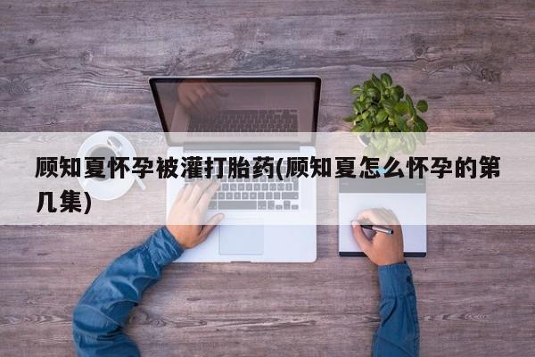 买打胎药的联系方式微信顾知夏怀孕被灌打胎药(顾知夏怎么怀孕的第几集)