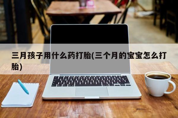 买打胎药的联系方式微信三月孩子用什么药打胎(三个月的宝宝怎么打胎)