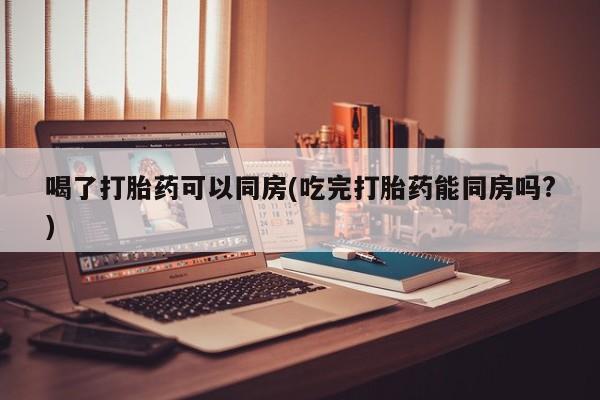 买打胎药的联系方式微信喝了打胎药可以同房(吃完打胎药能同房吗?)