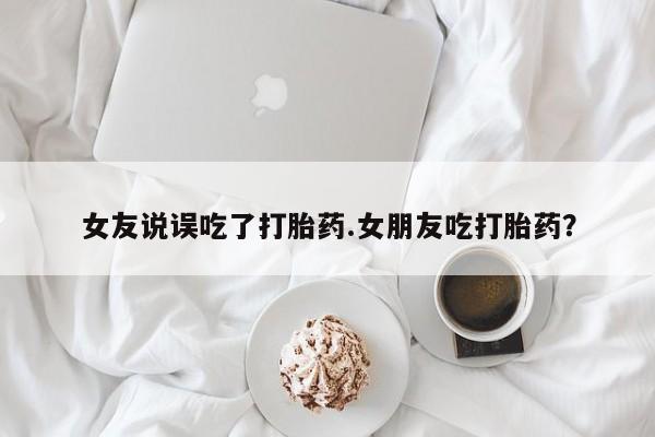 买打胎药的联系方式微信女友说误吃了打胎药.女朋友吃打胎药？