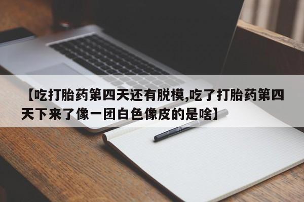 买打胎药的联系方式微信【吃打胎药第四天还有脱模,吃了打胎药第四天下来了像一团白色像皮的是啥】