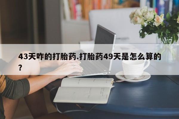 买打胎药的联系方式微信43天咋的打胎药.打胎药49天是怎么算的？