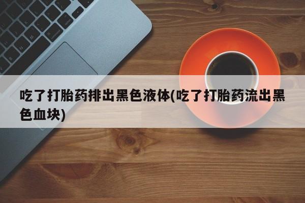 买打胎药的联系方式微信吃了打胎药排出黑色液体(吃了打胎药流出黑色血块)