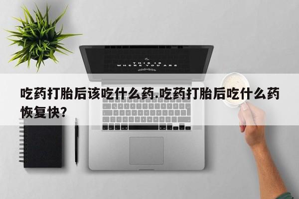 买打胎药的联系方式微信吃药打胎后该吃什么药.吃药打胎后吃什么药恢复快？