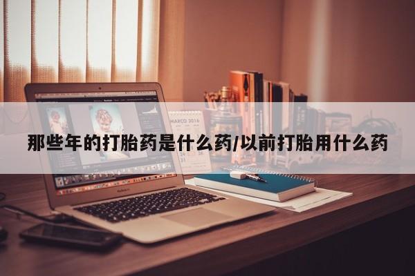 买打胎药的联系方式微信那些年的打胎药是什么药/以前打胎用什么药