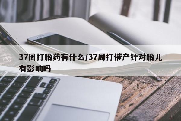 买打胎药的联系方式微信37周打胎药有什么/37周打催产针对胎儿有影响吗