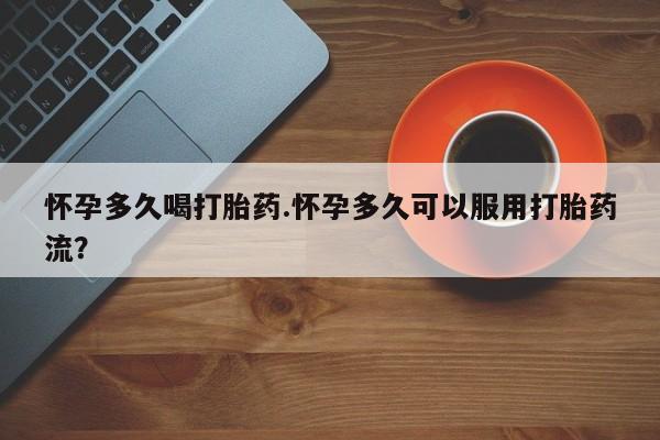 买打胎药的联系方式微信怀孕多久喝打胎药.怀孕多久可以服用打胎药流？