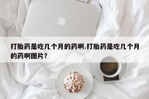 买打胎药的联系方式微信打胎药是吃几个月的药啊.打胎药是吃几个月的药啊图片？