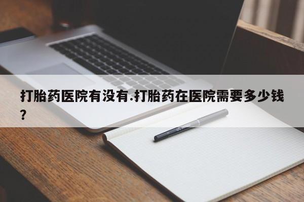 买打胎药的联系方式微信打胎药医院有没有.打胎药在医院需要多少钱？
