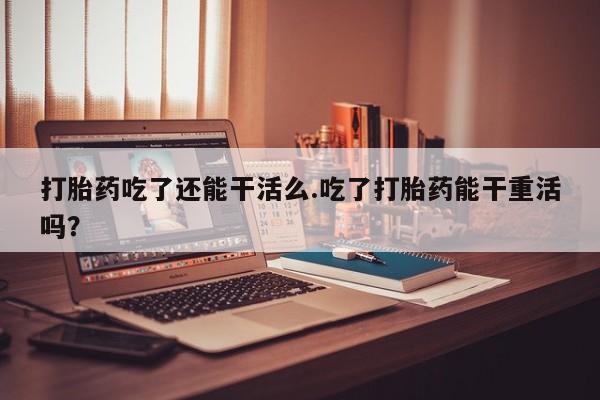 买打胎药的联系方式微信打胎药吃了还能干活么.吃了打胎药能干重活吗？