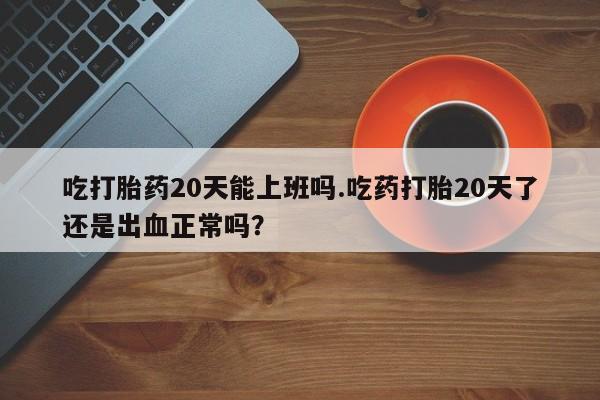 买打胎药的联系方式微信吃打胎药20天能上班吗.吃药打胎20天了还是出血正常吗？