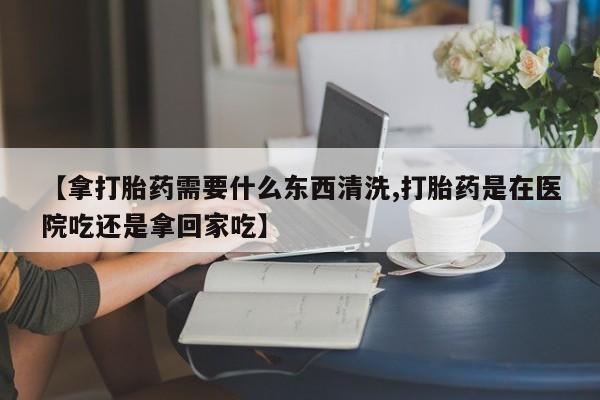 买打胎药的联系方式微信【拿打胎药需要什么东西清洗,打胎药是在医院吃还是拿回家吃】