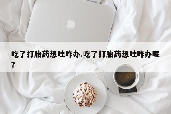 买打胎药的联系方式微信吃了打胎药想吐咋办.吃了打胎药想吐咋办呢？