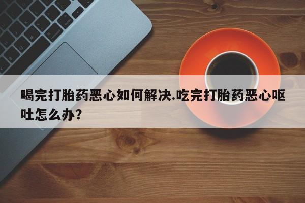 买打胎药的联系方式微信喝完打胎药恶心如何解决.吃完打胎药恶心呕吐怎么办？