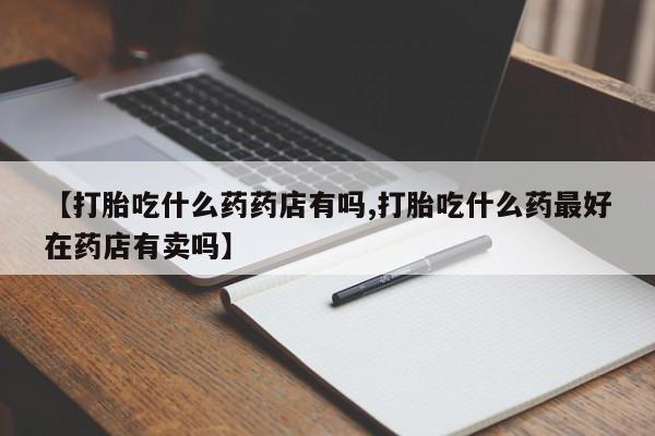 买打胎药的联系方式微信【打胎吃什么药药店有吗,打胎吃什么药最好在药店有卖吗】