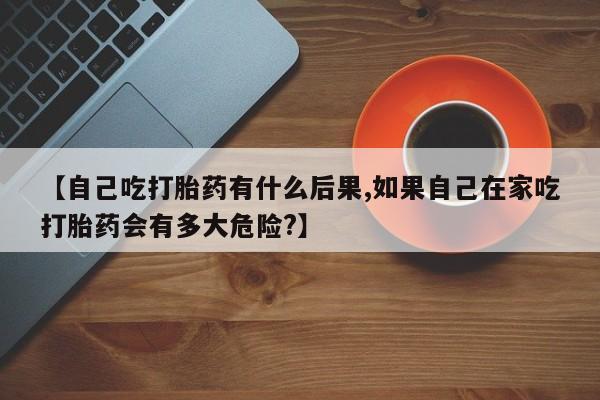 买打胎药的联系方式微信【自己吃打胎药有什么后果,如果自己在家吃打胎药会有多大危险?】