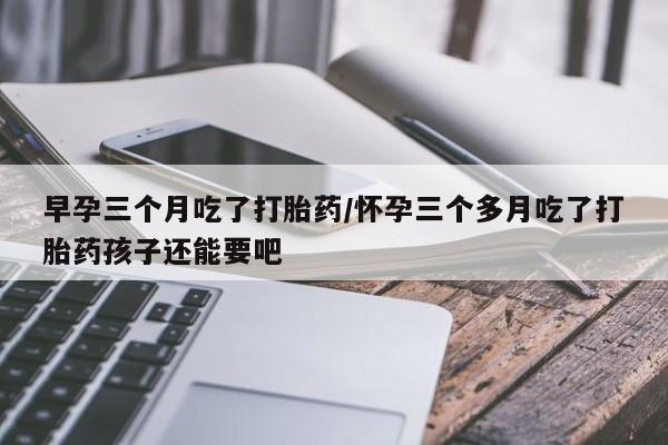 买打胎药的联系方式微信早孕三个月吃了打胎药/怀孕三个多月吃了打胎药孩子还能要吧
