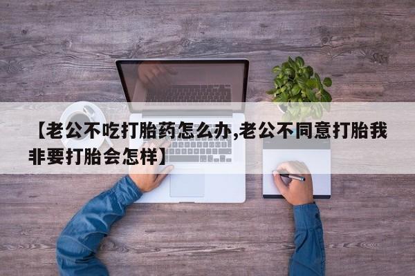 买打胎药的联系方式微信【老公不吃打胎药怎么办,老公不同意打胎我非要打胎会怎样】