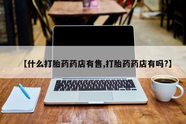 买打胎药的联系方式微信【什么打胎药药店有售,打胎药药店有吗?】