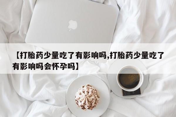 买打胎药的联系方式微信【打胎药少量吃了有影响吗,打胎药少量吃了有影响吗会怀孕吗】