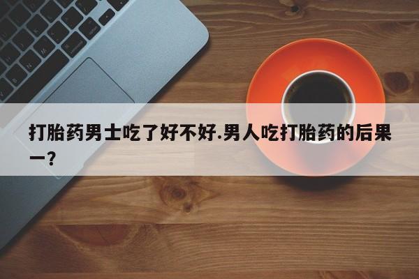 买打胎药的联系方式微信打胎药男士吃了好不好.男人吃打胎药的后果一？