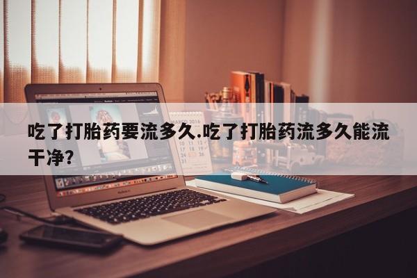 买打胎药的联系方式微信吃了打胎药要流多久.吃了打胎药流多久能流干净？