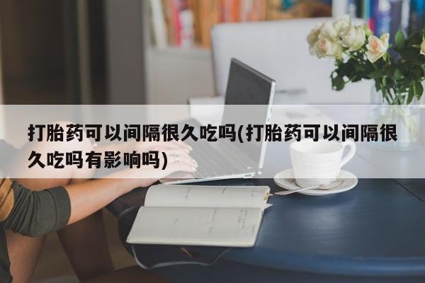 买打胎药的联系方式微信打胎药可以间隔很久吃吗(打胎药可以间隔很久吃吗有影响吗)