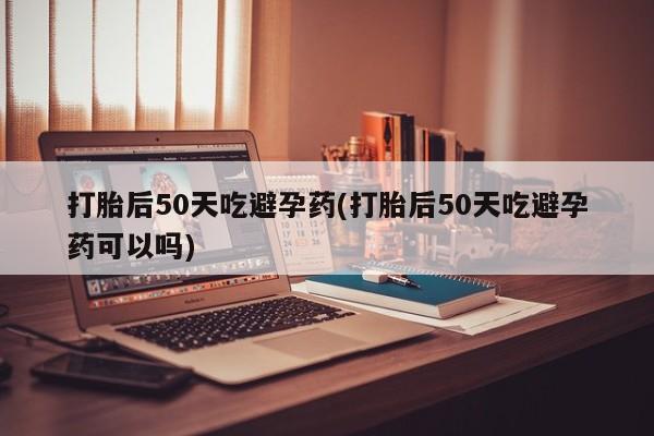 买打胎药的联系方式微信打胎后50天吃避孕药(打胎后50天吃避孕药可以吗)