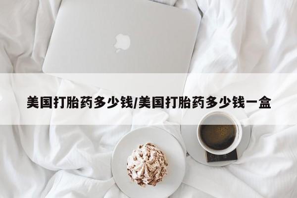 买打胎药的联系方式微信美国打胎药多少钱/美国打胎药多少钱一盒