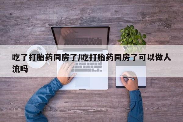买打胎药的联系方式微信吃了打胎药同房了/吃打胎药同房了可以做人流吗