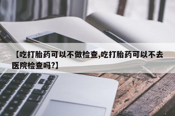 买打胎药的联系方式微信【吃打胎药可以不做检查,吃打胎药可以不去医院检查吗?】