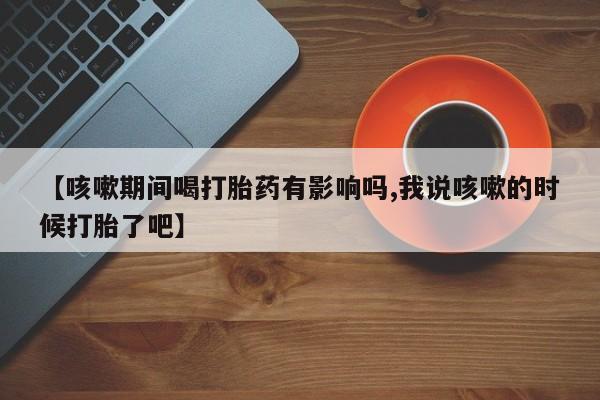 买打胎药的联系方式微信【咳嗽期间喝打胎药有影响吗,我说咳嗽的时候打胎了吧】