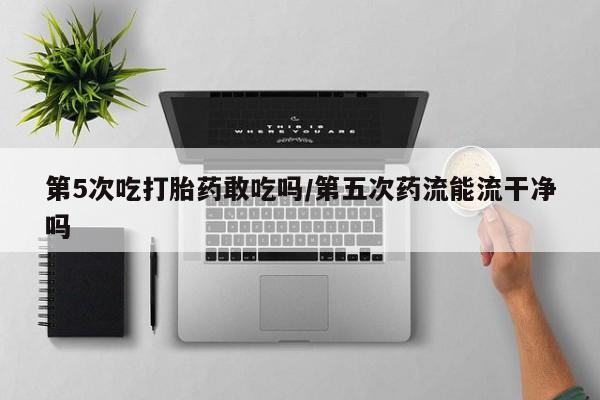 买打胎药的联系方式微信第5次吃打胎药敢吃吗/第五次药流能流干净吗