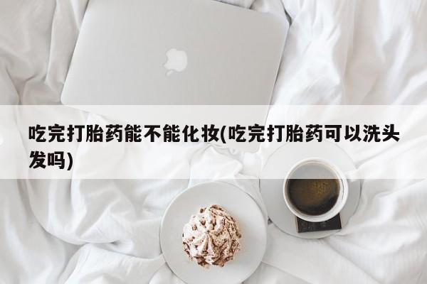 买打胎药的联系方式微信吃完打胎药能不能化妆(吃完打胎药可以洗头发吗)