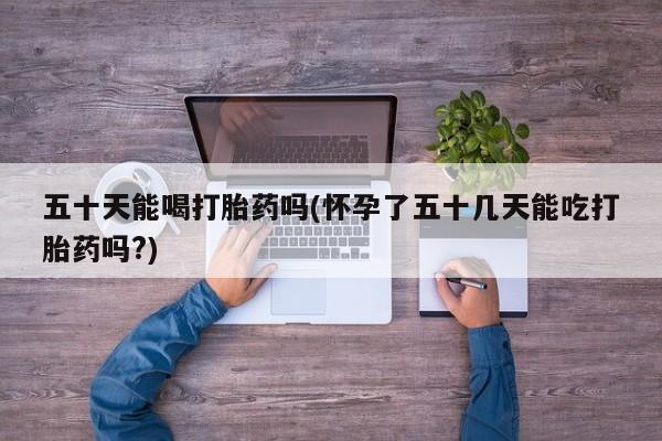 买打胎药的联系方式微信五十天能喝打胎药吗(怀孕了五十几天能吃打胎药吗?)