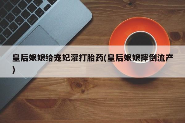 买打胎药的联系方式微信皇后娘娘给宠妃灌打胎药(皇后娘娘摔倒流产)