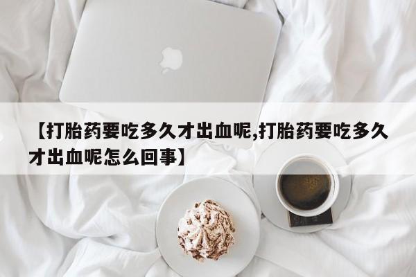 买打胎药的联系方式微信【打胎药要吃多久才出血呢,打胎药要吃多久才出血呢怎么回事】