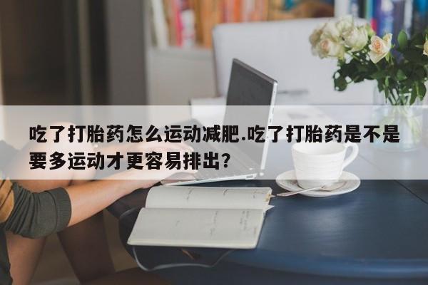 买打胎药的联系方式微信吃了打胎药怎么运动减肥.吃了打胎药是不是要多运动才更容易排出？