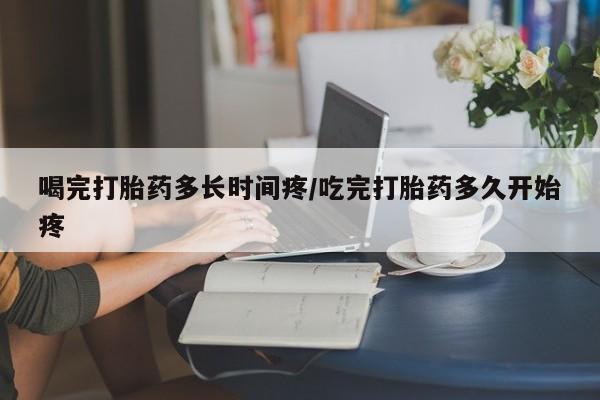 买打胎药的联系方式微信喝完打胎药多长时间疼/吃完打胎药多久开始疼