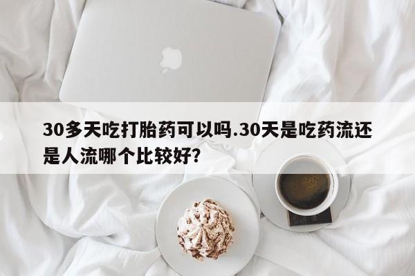买打胎药的联系方式微信30多天吃打胎药可以吗.30天是吃药流还是人流哪个比较好？