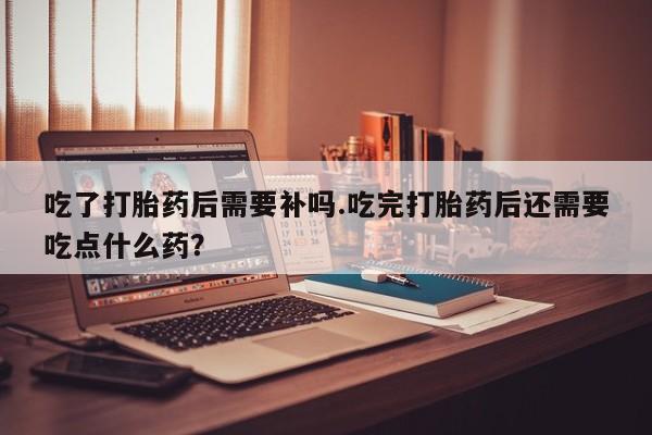 买打胎药的联系方式微信吃了打胎药后需要补吗.吃完打胎药后还需要吃点什么药？