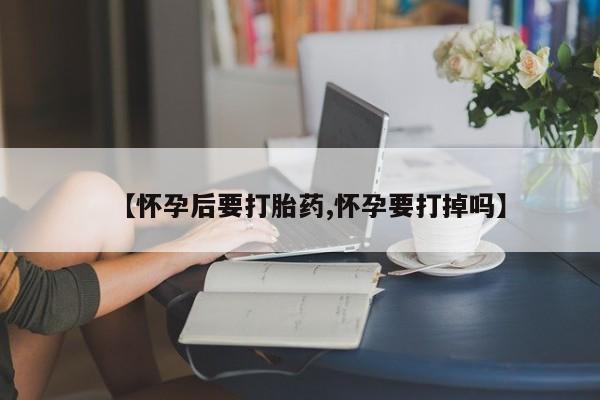 买打胎药的联系方式微信【怀孕后要打胎药,怀孕要打掉吗】