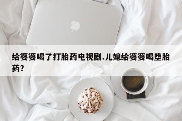买打胎药的联系方式微信给婆婆喝了打胎药电视剧.儿媳给婆婆喝堕胎药？