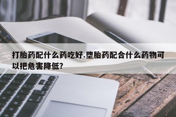 买打胎药的联系方式微信打胎药配什么药吃好.堕胎药配合什么药物可以把危害降低？
