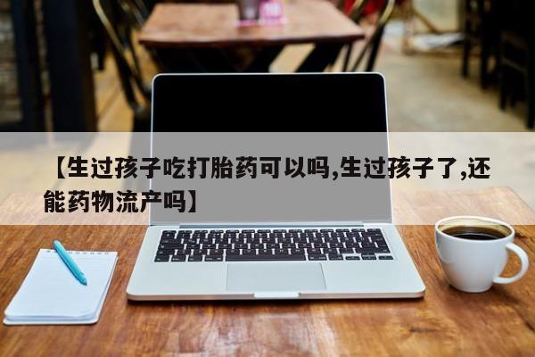 买打胎药的联系方式微信【生过孩子吃打胎药可以吗,生过孩子了,还能药物流产吗】