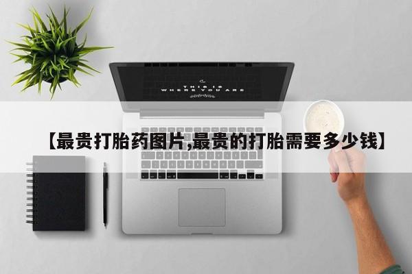 买打胎药的联系方式微信【最贵打胎药图片,最贵的打胎需要多少钱】