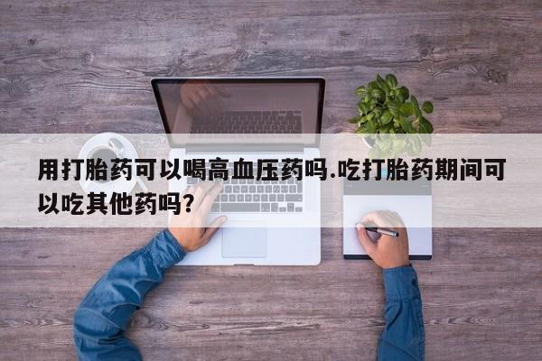 买打胎药的联系方式微信用打胎药可以喝高血压药吗.吃打胎药期间可以吃其他药吗?