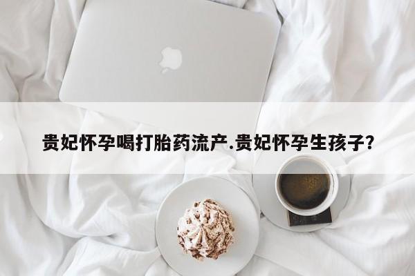 买打胎药的联系方式微信贵妃怀孕喝打胎药流产.贵妃怀孕生孩子?